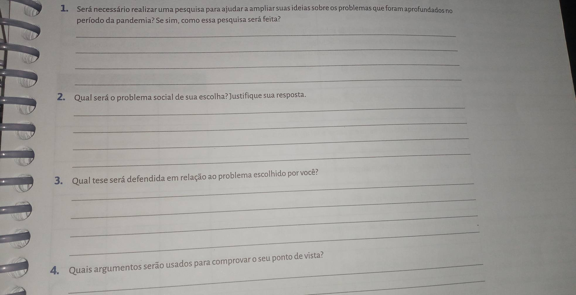 Será necessário realizar uma pesquisa para ajudar a ampliar suas ideias sobre os problemas que foram aprofundados no 
período da pandemia? Se sim, como essa pesquisa será feita? 
_ 
_ 
_ 
_ 
_ 
2. Qual será o problema social de sua escolha? Justifique sua resposta. 
_ 
_ 
_ 
_ 
3. Qual tese será defendida em relação ao problema escolhido por você? 
_ 
_ 
_ 
4. Quais argumentos serão usados para comprovar o seu ponto de vista? 
_