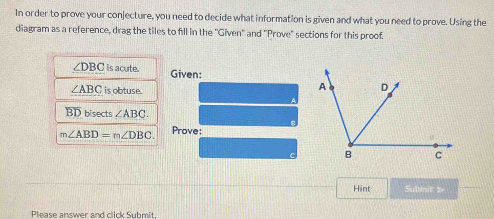 In order to prove your conjecture, you need to decide what information is given and what you need to prove. Using the 
diagram as a reference, drag the tiles to fill in the ''Given'' and "Prove'' sections for this proof.
∠ DBC is acute. Given:
∠ ABC is obtuse.
overline BD bisects ∠ ABC.
m∠ ABD=m∠ DBC. Prove: 
Hint Submit 5 
Please answer and click Submit.