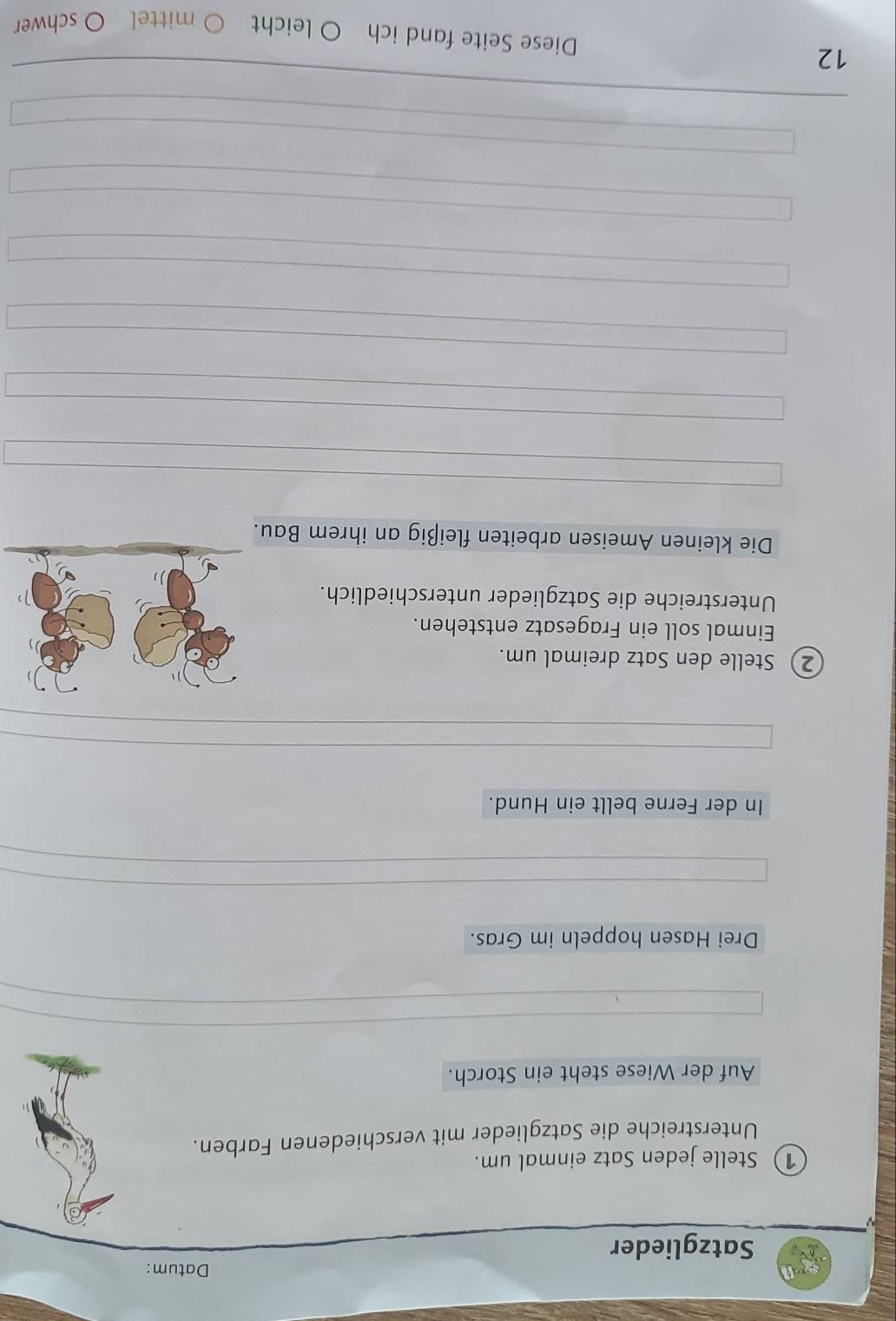 Datum: 
Satzglieder 
① Stelle jeden Satz einmal um. 
Unterstreiche die Satzglieder mit verschiedenen Farben. 
Auf der Wiese steht ein Storch. 
Drei Hasen hoppeln im Gras. 
In der Ferne bellt ein Hund. 
2) Stelle den Satz dreimal um. 
Einmal soll ein Fragesatz entstehen. 
Unterstreiche die Satzglieder unterschiedlich. 
Die kleinen Ameisen arbeiten fleißig an ihrem Bau. 
12 
Diese Seite fand ich O leicht ○ mittel O schwer