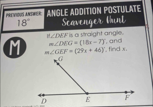 PREVIOUS ANSWER: ANGLE ADDITION POSTULATE
18° Scavenger Hunt 
If ∠ DEF is a straight angle,
m∠ DEG=(18x-7)^circ  , and
M m∠ GEF=(29x+46)^circ  , find x. 
L C1. 2022