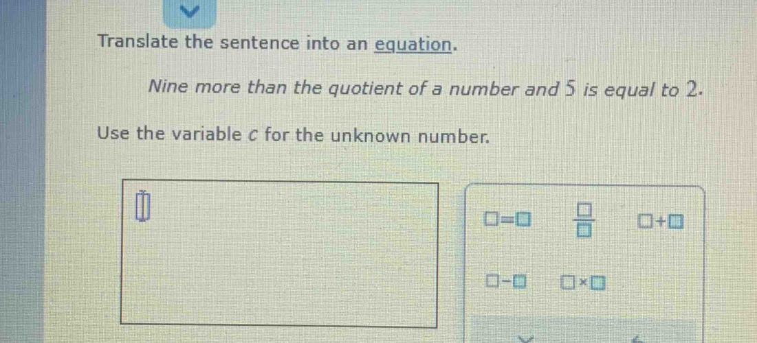 Translate the sentence into an equation. 
Nine more than the quotient of a number and 5 is equal to 2. 
Use the variable c for the unknown number.
□ =□  □ /□   □ +□
□ -□ □ * □