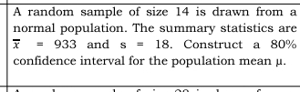 A random sample of size 14 is drawn from a 
normal population. The summary statistics are
overline x=933 and s=18. Construct a 80%
confidence interval for the population mean μ.