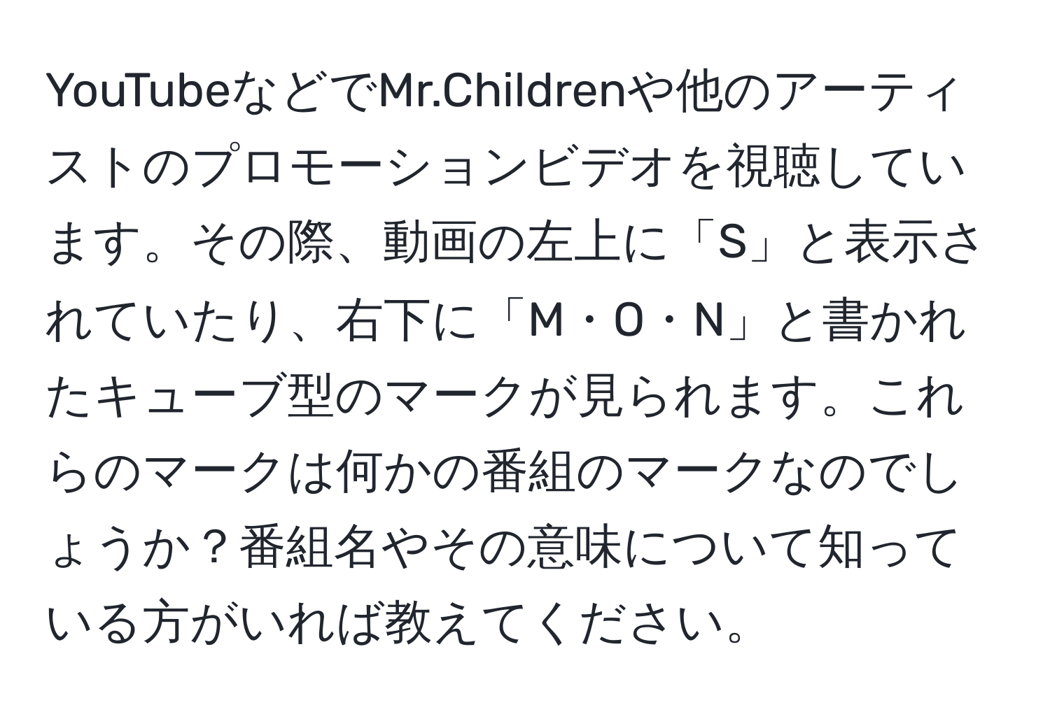 YouTubeなどでMr.Childrenや他のアーティストのプロモーションビデオを視聴しています。その際、動画の左上に「S」と表示されていたり、右下に「M・O・N」と書かれたキューブ型のマークが見られます。これらのマークは何かの番組のマークなのでしょうか？番組名やその意味について知っている方がいれば教えてください。