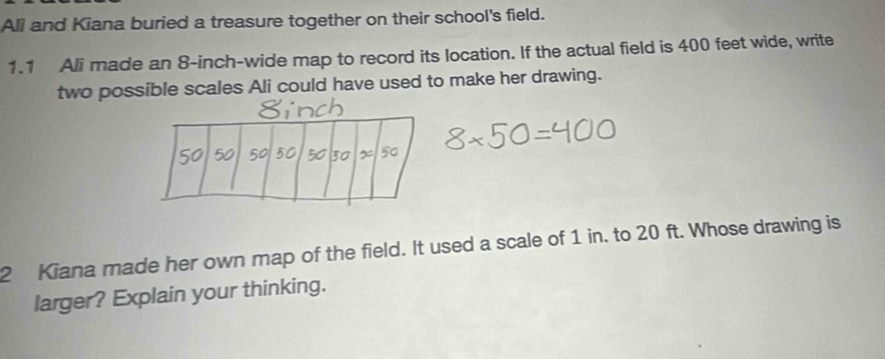 Ali and Kiana buried a treasure together on their school's field. 
1.1 Ali made an 8-inch -wide map to record its location. If the actual field is 400 feet wide, write 
two possible scales Ali could have used to make her drawing. 
2 Kiana made her own map of the field. It used a scale of 1 in. to 20 ft. Whose drawing is 
larger? Explain your thinking.