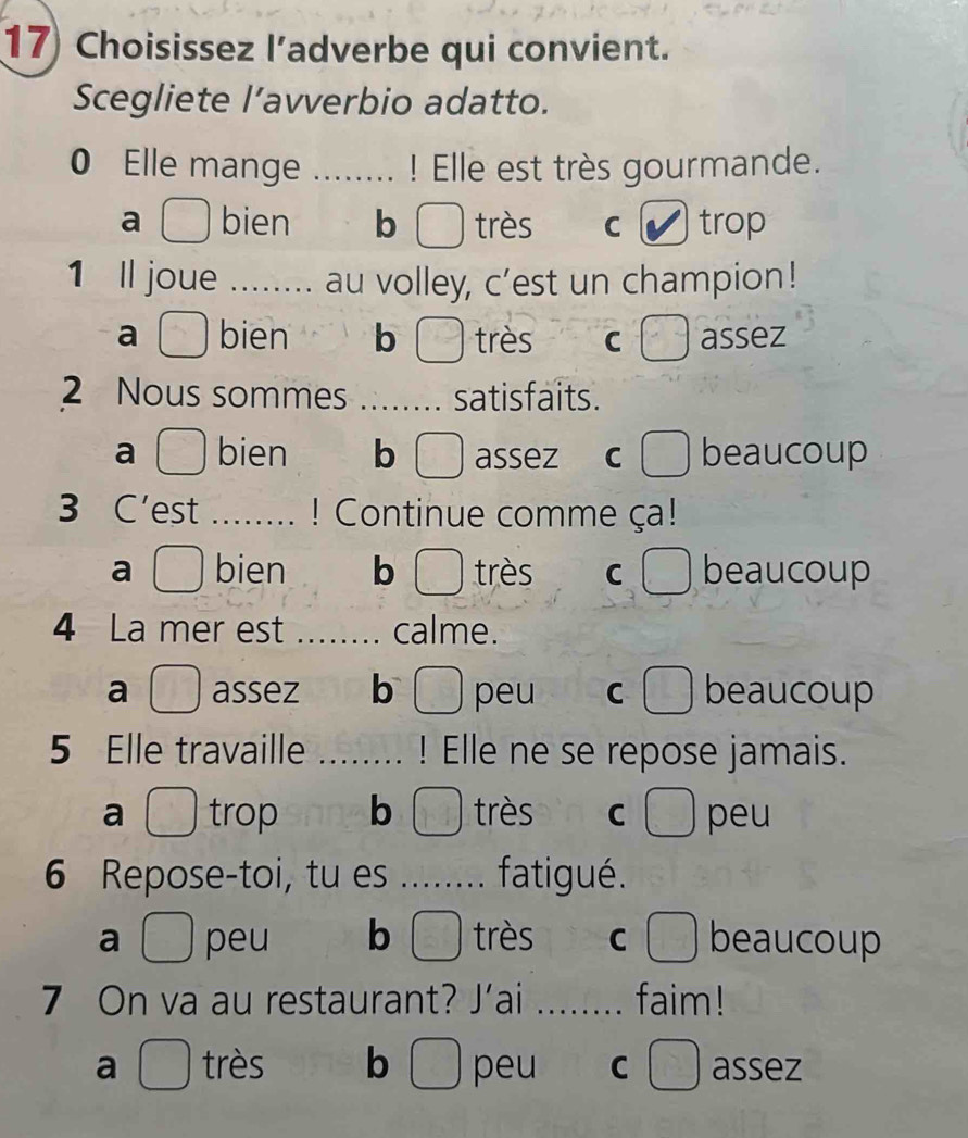 Choisissez l’adverbe qui convient.
Scegliete l’avverbio adatto.
0 Elle mange ! Elle est très gourmande.
a bien b très C trop
1 Il joue ... au volley, c’est un champion!
a bien b très C assez
2 Nous sommes _satisfaits.
a bien b assez C beaucoup
3 C'est _! Continue comme ça!
a bien b très C beaucoup
4 La mer est _calme.
a assez b peu C beaucoup
5 Elle travaille _! Elle ne se repose jamais.
a trop b très C peu
6 Repose-toi, tu es _.. fatigué.
a peu b très C beaucoup
7 On va au restaurant? J’ai _faim!
b ) peu c 〇 assez