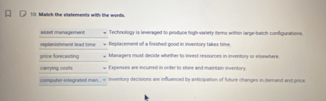 Match the statements with the words.
asset management Technology is leveraged to produce high-variety items within large-batch configurations.
replenishment lead time Replacement of a finished good in inventory takes time
price forecasting Managers must decide whether to invest resources in inventory or elsewhere.
carrying costs Expenses are incurred in order to store and maintain inventory.
computer-integrated man= Inventory decisions are influenced by anticipation of future changes in demand and price.