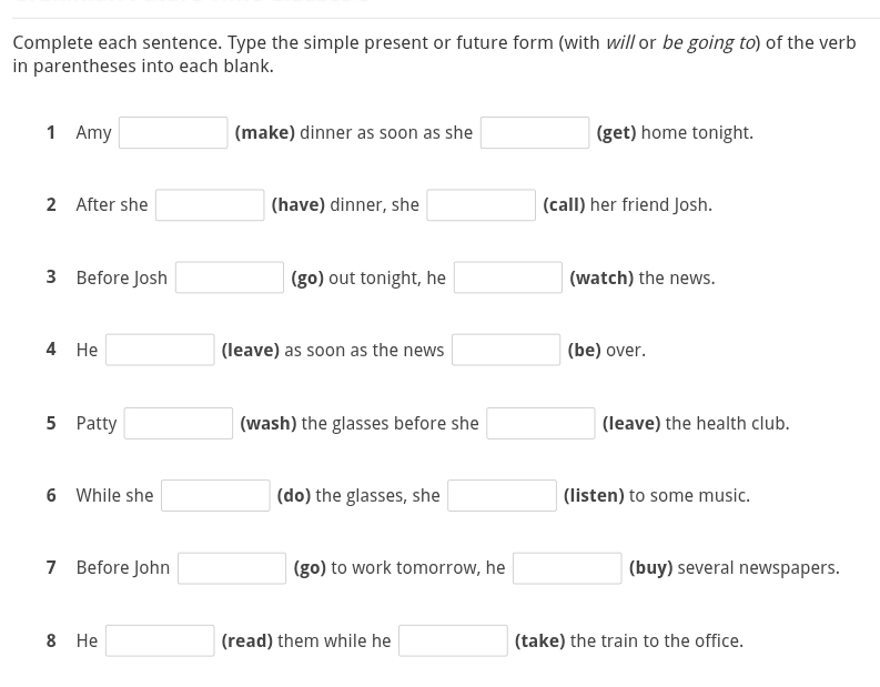 Complete each sentence. Type the simple present or future form (with will or be going to) of the verb 
in parentheses into each blank. 
1 Amy □ (make) dinner as soon as she □ (get) home tonight. 
2 After she □ (have) dinner, she □ (call) her friend Josh. 
3 Before Josh □ (go) out tonight, he □ (watch) the news. 
4 He □ (leave) as soon as the news □ (be) over. 
5 Patty □ (wash) the glasses before she □ (leave) the health club. 
6 While she □ (do) the glasses, she □ (listen) to some music. 
7 Before John □ (go) to work tomorrow, he □ (buy) several newspapers. 
8 He □ (read) them while he □ (take) the train to the office.