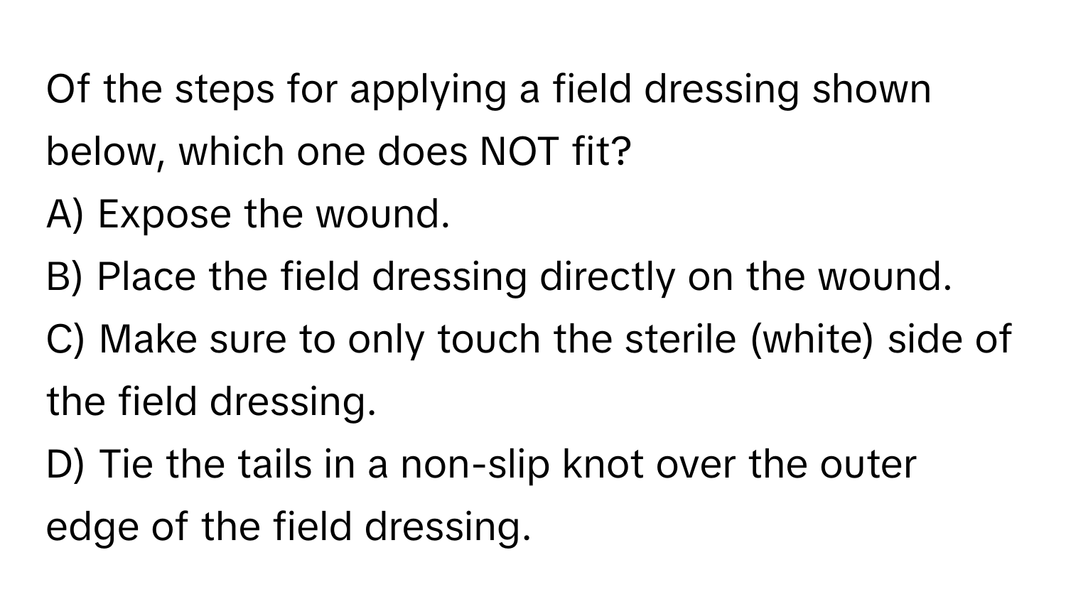 Of the steps for applying a field dressing shown below, which one does NOT fit?

A) Expose the wound. 
B) Place the field dressing directly on the wound. 
C) Make sure to only touch the sterile (white) side of the field dressing. 
D) Tie the tails in a non-slip knot over the outer edge of the field dressing.