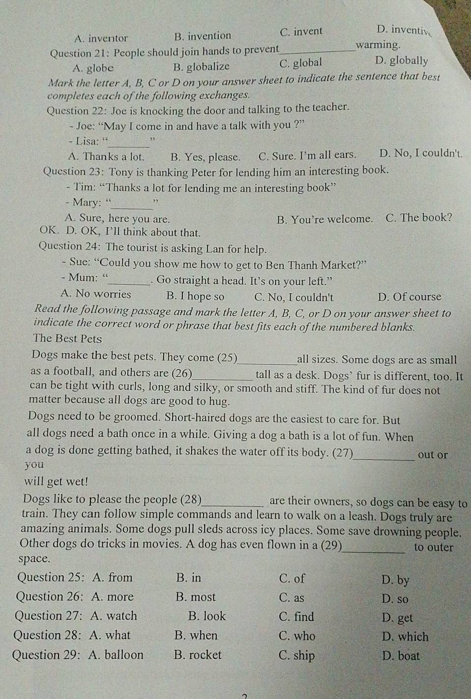 A. inventor B. invention C. invent
D. inventiv
Question 21: People should join hands to prevent_
warming.
A. globe B. globalize C. global
D. globally
Mark the letter A, B, C or D on your answer sheet to indicate the sentence that best
completes each of the following exchanges.
Question 22: Joe is knocking the door and talking to the teacher.
- Joe: “May I come in and have a talk with you ?”
- Lisa: “_ ”
A. Thanks a lot. B. Yes, please. C. Sure. I’m all ears. D. No, I couldn't.
Question 23: Tony is thanking Peter for lending him an interesting book.
- Tim: “Thanks a lot for lending me an interesting book”
- Mary: “_
A. Sure, here you are. B. You’re welcome. C. The book?
OK. D. OK, I’ll think about that.
Question 24: The tourist is asking Lan for help.
- Sue: “Could you show me how to get to Ben Thanh Market?”
- Mum: “_ . Go straight a head. It’s on your left.”
A. No worries B. I hope so C. No, I couldn't D. Of course
Read the following passage and mark the letter A, B, C, or D on your answer sheet to
indicate the correct word or phrase that best fits each of the numbered blanks.
The Best Pets
Dogs make the best pets. They come (25)_ all sizes. Some dogs are as small
as a football, and others are (26)_ tall as a desk. Dogs’ fur is different, too. It
can be tight with curls, long and silky, or smooth and stiff. The kind of fur does not
matter because all dogs are good to hug.
Dogs need to be groomed. Short-haired dogs are the easiest to care for. But
all dogs need a bath once in a while. Giving a dog a bath is a lot of fun. When
_
a dog is done getting bathed, it shakes the water off its body. (27) out or
you
will get wet!
Dogs like to please the people (28)_ are their owners, so dogs can be easy to
train. They can follow simple commands and learn to walk on a leash. Dogs truly are
amazing animals. Some dogs pull sleds across icy places. Some save drowning people.
Other dogs do tricks in movies. A dog has even flown in a (29)_ to outer
space.
Question 25: A. from B. in C. of D. by
Question 26: A. more B. most C. as D. so
Question 27: A. watch B. look C. find D. get
Question 28: A. what B. when C. who D. which
Question 29: A. balloon B. rocket C. ship D. boat