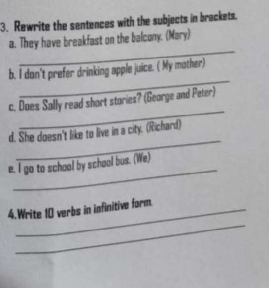 Rewrite the sentences with the subjects in brackets, 
_ 
a. They have breakfast on the balcony. (Mary) 
_ 
b. I don't prefer drinking apple juice. ( My mother) 
_ 
c. Does Sally read short stories? (George and Peter) 
_ 
d. She doesn't like to live in a city. (Richard) 
_ 
e, I go to school by school bus. (We) 
_ 
4.Write 10 verbs in infinitive form.