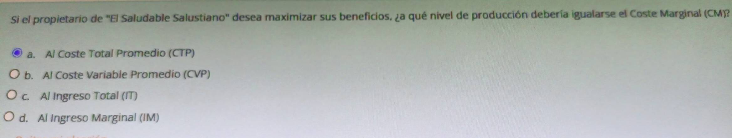 Si el propietario de "El Saludable Salustiano" desea maximizar sus beneficios, ¿a qué nivel de producción debería igualarse el Coste Marginal (CM)?
a. Al Coste Total Promedio (CTP)
b. Al Coste Variable Promedio (CVP)
c. Al Ingreso Total (IT)
d. Al Ingreso Marginal (IM)