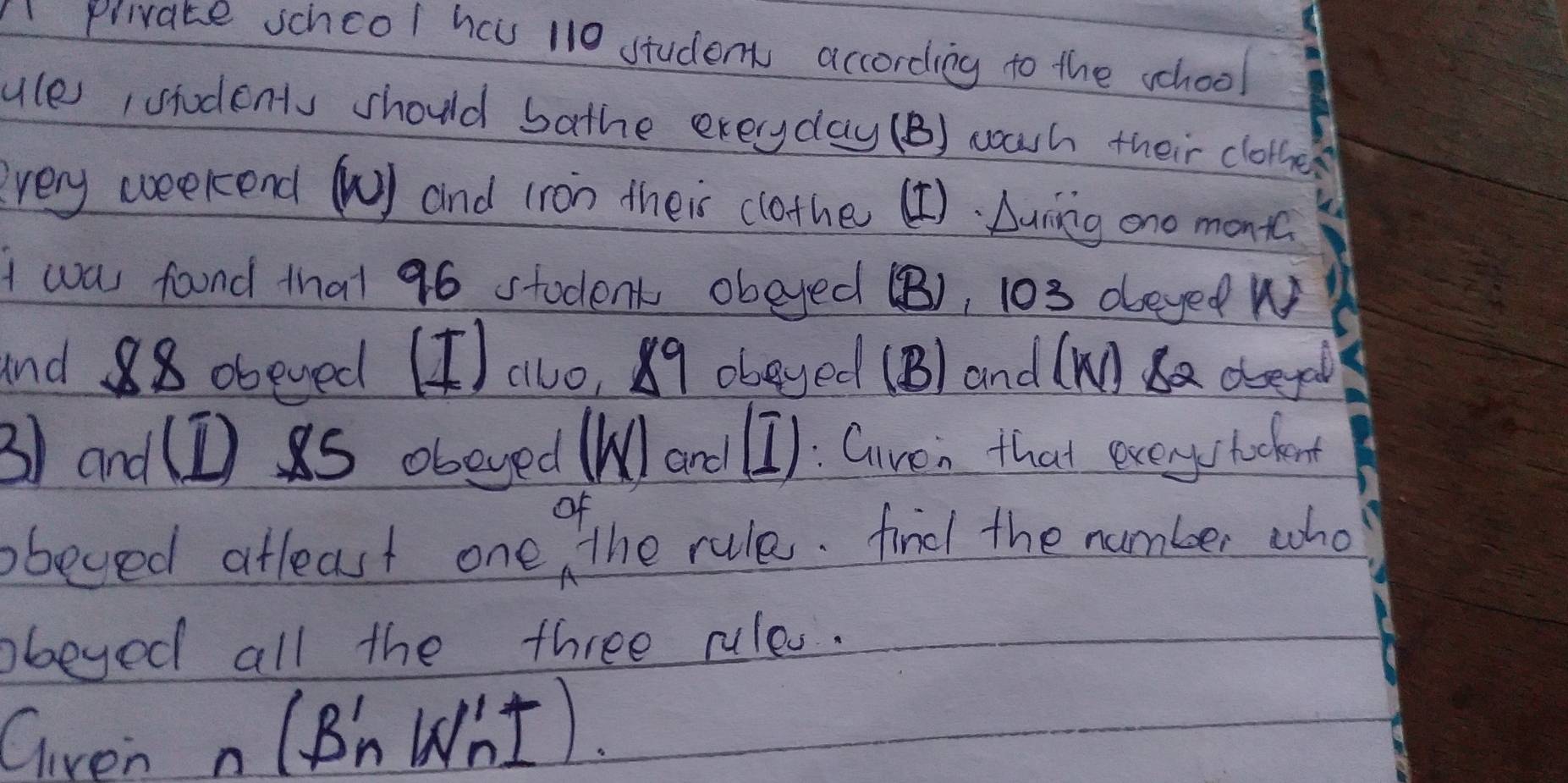 Aprivate schcol hav 110 students according to the school 
ule, students should bathe exeryday (B) warh their clothe 
every weekend () and (ron their clothe (¢). Lunng ono mont 
I wa fond that 96 stodent obeyed (B), 103 deyed W 
and 88 obeved (I) alo, 89 obeyed (B/ and (Ma deepl 
3) and(I s obeyed (l ard (I): Given that evcystadent 
bbeved afleast one the rule. fied the number who 
bbeyed all the three rules. 
Given n(B'_nW'_n1)