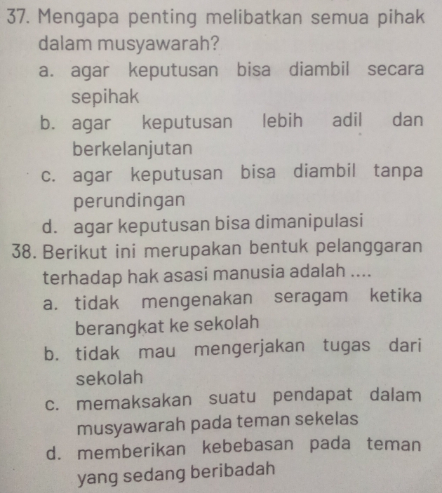 Mengapa penting melibatkan semua pihak
dalam musyawarah?
a. agar keputusan bisa diambil secara
sepihak
b. agar keputusan lebih adil dan
berkelanjutan
c. agar keputusan bisa diambil tanpa
perundingan
d. agar keputusan bisa dimanipulasi
38. Berikut ini merupakan bentuk pelanggaran
terhadap hak asasi manusia adalah ....
a. tidak mengenakan seragam ketika
berangkat ke sekolah
b. tidak mau mengerjakan tugas dari
sekolah
c. memaksakan suatu pendapat dalam
musyawarah pada teman sekelas
d. memberikan kebebasan pada teman
yang sedang beribadah