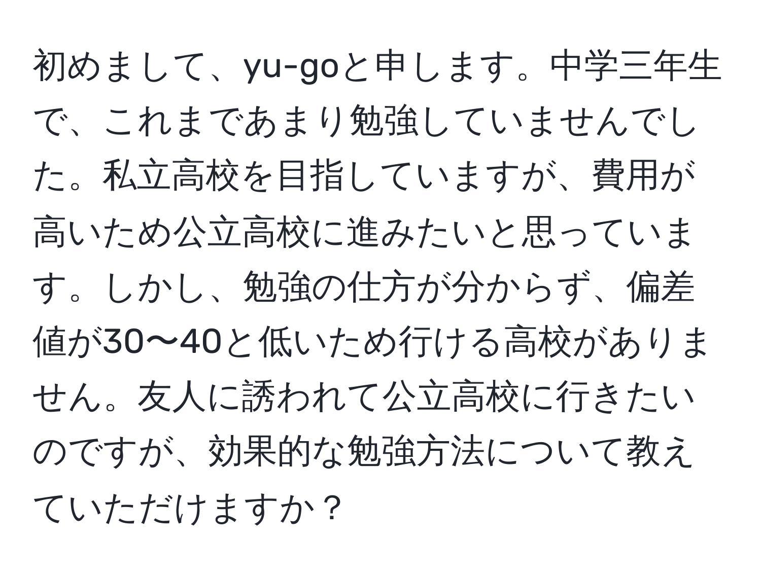 初めまして、yu-goと申します。中学三年生で、これまであまり勉強していませんでした。私立高校を目指していますが、費用が高いため公立高校に進みたいと思っています。しかし、勉強の仕方が分からず、偏差値が30〜40と低いため行ける高校がありません。友人に誘われて公立高校に行きたいのですが、効果的な勉強方法について教えていただけますか？