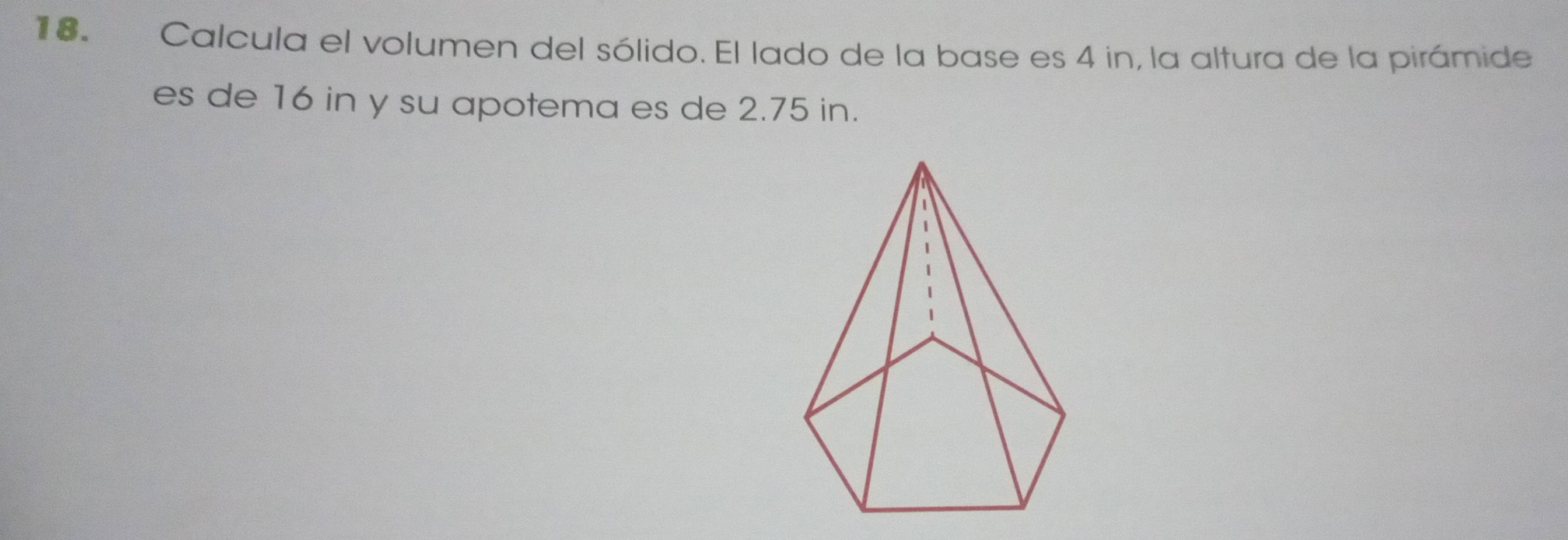 Calcula el volumen del sólido. El lado de la base es 4 in, la altura de la pirámide 
es de 16 in y su apotema es de 2.75 in.