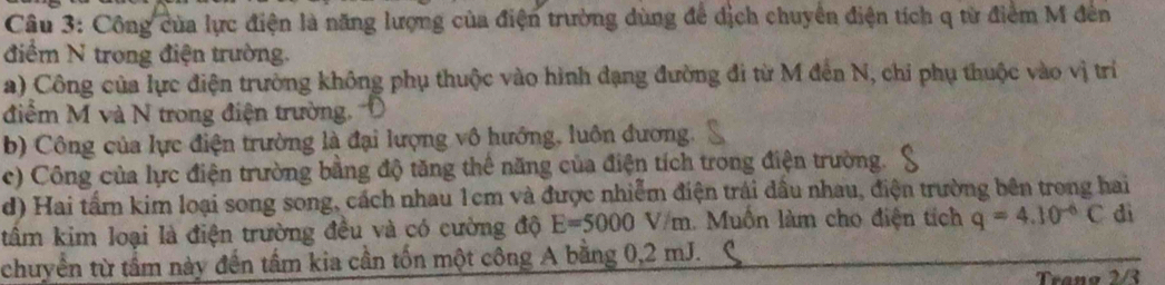 Công của lực điện là năng lượng của điện trường dùng để dịch chuyển điện tích q từ điểm M đên 
điểm N trong điện trường. 
a) Công của lực điện trường không phụ thuộc vào hình đạng đường đi từ M đến N, chi phụ thuộc vào vị trí 
điểm M và N trong điện trường. 
b) Công của lực điện trường là đại lượng vô hướng, luôn đương. 
c) Công của lực điện trường bằng độ tăng thể năng của điện tích trong điện trường. 
d) Hai tấm kim loại song song, cách nhau 1cm và được nhiễm điện trái đầu nhau, điện trường bên trong hai 
tâm kim loại là điện trường đều và có cường độ E=5000V/m : Muồn làm cho điện tích q=4.10^(-6)C dì 
chuyển từ tầm này đến tấm kia cần tốn một công A bằng 0,2 mJ. 
Trang 2/3