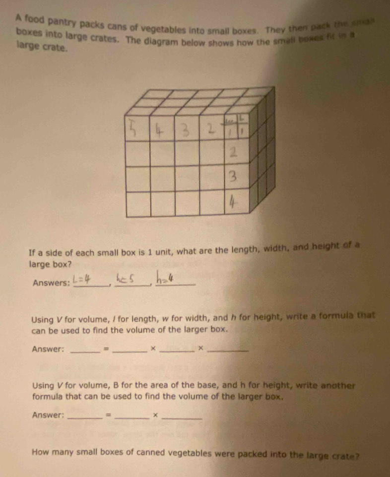 A food pantry packs cans of vegetables into small boxes. They then pack the sial 
boxes into large crates. The diagram below shows how the small boxes fit in a 
large crate. 
If a side of each small box is 1 unit, what are the length, width, and height of a 
large box? 
Answers:_ 
_ 
_ 
Using V for volume, I for length, w for width, and h for height, write a formula that 
can be used to find the volume of the larger box. 
Answer: _= _× _×_ 
Using V for volume, B for the area of the base, and h for height, write another 
formula that can be used to find the volume of the larger box. 
Answer:_ = _×_ 
How many small boxes of canned vegetables were packed into the large crate?