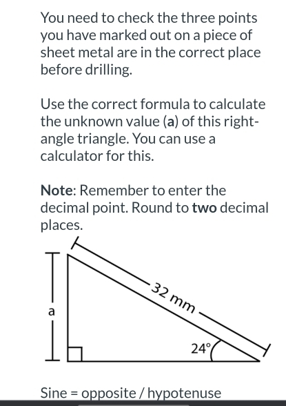 You need to check the three points
you have marked out on a piece of
sheet metal are in the correct place
before drilling.
Use the correct formula to calculate
the unknown value (a) of this right-
angle triangle. You can use a
calculator for this.
Note: Remember to enter the
decimal point. Round to two decimal
places.
Sine = opposite / hypotenuse