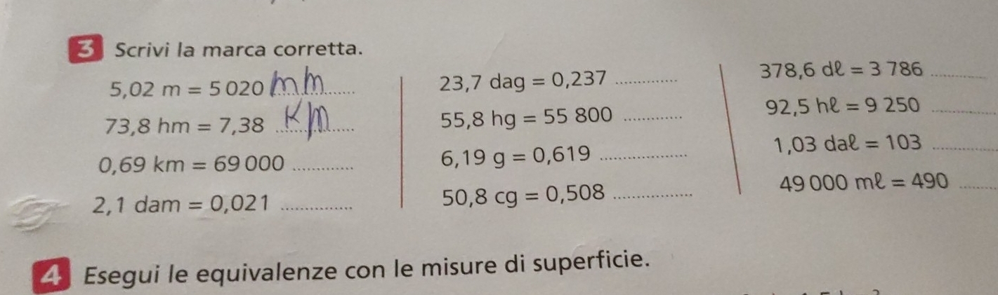 Scrivi la marca corretta. 
_ 5,02m=5020
23,7dag=0,237 _ 
_ 378,6dell =3786
_ 92,5hell =9250
73,8hm=7,38 _ 
_ 55,8hg=55800
_ 1,03daell =103
_ 0,69km=69000
_ 6,19g=0,619
49000mell =490 _
2,1dam=0,021 _
50,8cg=0,508 _ 
4 Esegui le equivalenze con le misure di superficie.