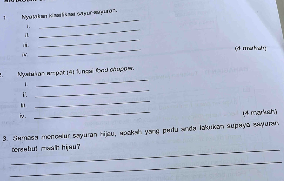 Nyatakan klasifikasi sayur-sayuran. 
_ 
i. 
_ 
_ 
ⅱ. 
iii. 
iv. _(4 markah) 
Nyatakan empat (4) fungsi food chopper. 
i. 
_ 
_ 
ii. 
_ 
iii. 
iv. 
_ 
(4 markah) 
3. Semasa mencelur sayuran hijau, apakah yang perlu anda lakukan supaya sayuran 
_tersebut masih hijau? 
_