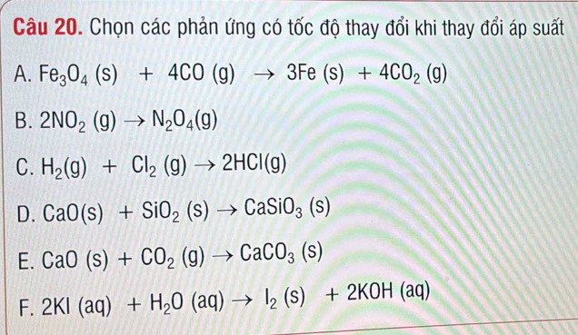 Chọn các phản ứng có tốc độ thay đổi khi thay đổi áp suất
A. Fe_3O_4(s)+4CO(g)to 3Fe(s)+4CO_2(g)
B. 2NO_2(g)to N_2O_4(g)
C. H_2(g)+Cl_2(g)to 2HCl(g)
D. CaO(s)+SiO_2(s)to CaSiO_3(s)
E. CaO(s)+CO_2(g)to CaCO_3(s)
F. 2KI(aq)+H_2O(aq)to I_2(s)+2KOH(aq)