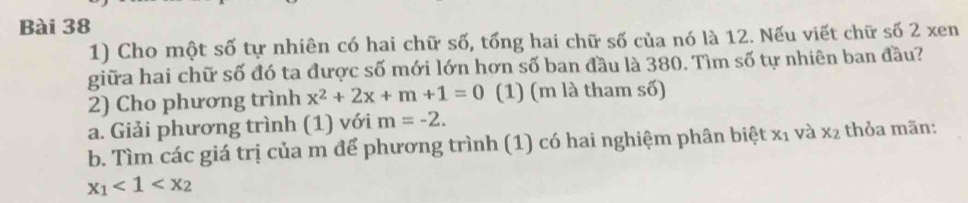 Cho một số tự nhiên có hai chữ số, tổng hai chữ số của nó là 12. Nếu viết chữ số 2 xen 
giữa hai chữ số đó ta được số mới lớn hơn số ban đầu là 380. Tìm số tự nhiên ban đầu? 
2) Cho phương trình x^2+2x+m+1=0 (1) (m là tham số) 
a. Giải phương trình (1) với m=-2. 
b. Tìm các giá trị của m để phương trình (1) có hai nghiệm phân biệt X_1 và x_2 thỏa mãn:
x_1<1<x_2