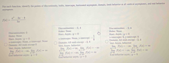 For each function, identify the points of discontinuity, holés, intercepts, horizontal asymptote, domain, limit behavior at all vertical asymptotes, and end behavior
asymptte.
f(x)= (x^2-2x-8)/3x 
Holes: None Discontinaities: —2, 4 Discontinuities: —2, 4
Discontimities: 0 Horz. Asym.: y=0 Holes: None Horz, Asym.: y=0
Holes: None
Horz. Asym.: y=0 x-intercepts: None, y-intercept: - 1/8  x-intercepts: 0, y-intercept: 0 Domain: All reals except —2, 4
Domain: All reals excepe ( x-intercepts: None, y -inercept: None Doenain: All reals except — 2, 4
Vert. Asym, behavior: Vert. Asym. behavior: Eim f(x)=∈fty , limlimits _xto -2^+f(x)=-∈fty Vert. Asym. behavior: lim f(x)=-∈fty , limlimits _xto -2^+f(x)=∈fty
lim f(x)=-∈fty. limlimits _xto 0^+f(x)=∈fty lim f(x)=-∈fty lip. f(x)=∈fty tim f(x)=-∈fty , limlimits _xto 4^+f(x)=∈fty
End behavior asym. y=0 End belsavior asym.r y=0 End behavior asym. y=0
e -d