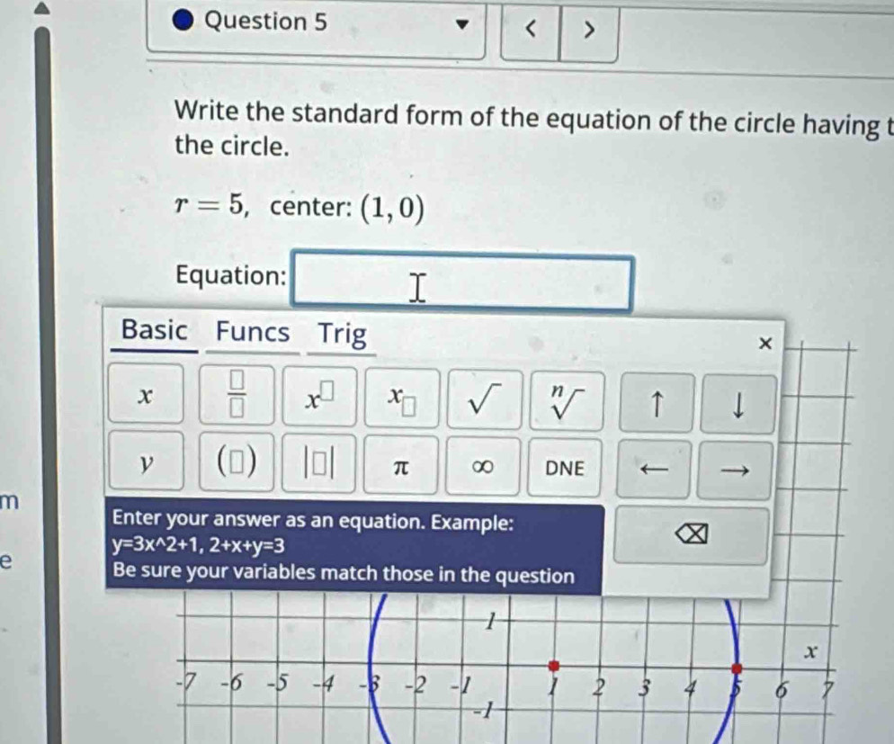 < > 
Write the standard form of the equation of the circle having t 
the circle.
r=5 , center: (1,0)
Equation: 
I 
Basic Funcs Trig 
× 
x  □ /□   x^(□) I x_□  sqrt() sqrt[n]() ↑ downarrow 
ν (□ ) 
π ∞ DNE ← 
m 
Enter your answer as an equation. Example: 
e
y=3x^(wedge)2+1, 2+x+y=3
Be sure your variables match those in the question