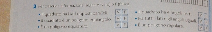 Per ciascuna affermazione, segna V (vero) o F (falso). 
Il quadrato ha i lati opposti paralleli. V F Il quadrato ha 4 angoli retti. F 
Il quadrato è un poligono equiangolo. V F Ha tutti i lati e gli angoli uguali. V F 
é un poligono equilatero. 
V F È un poligono regolare. ν F