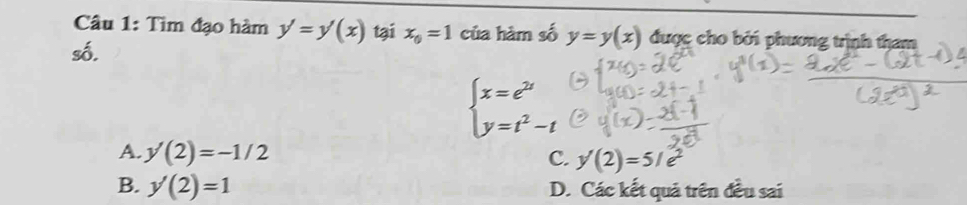 Tìm đạo hàm y'=y'(x) tại x_0=1 của hàm số y=y(x) được cho bởi phương trịnh tham
số.
beginarrayl x=e^(2t) y=t^2-tendarray.
A. y'(2)=-1/2
C. y(2)=5/e^2
B. y'(2)=1 D. Các kết quả trên đều sai