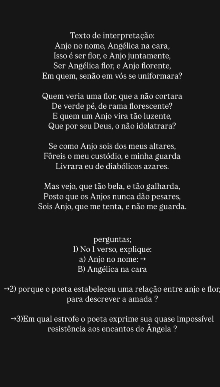 Texto de interpretação: 
Anjo no nome, Angélica na cara, 
Isso é ser flor, e Anjo juntamente, 
Ser Angélica flor, e Anjo florente, 
Em quem, senão em vós se uniformara? 
Quem veria uma flor, que a não cortara 
De verde pé, de rama florescente? 
E quem um Anjo vira tão luzente, 
Que por seu Deus, o não idolatrara? 
Se como Anjo sois dos meus altares, 
Fôreis o meu custódio, e minha guarda 
Livrara eu de diabólicos azares. 
Mas vejo, que tão bela, e tão galharda, 
Posto que os Anjos nunca dão pesares, 
Sois Anjo, que me tenta, e não me guarda. 
perguntas; 
1) No 1 verso, explique: 
a) Anjo no nome: → 
B) Angélica na cara 
→2) porque o poeta estabeleceu uma relação entre anjo e flor; 
para descrever a amada ? 
→3)Em qual estrofe o poeta exprime sua quase impossível 
resistência aos encantos de Ângela ?