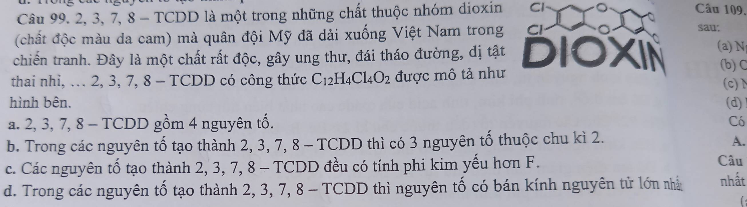 Câu 99. 2, 3, 7, 8 - TCDD là một trong những chất thuộc nhóm dioxin Cl
Câu 109.
(chất độc màu da cam) mà quân đội Mỹ đã dải xuống Việt Nam trong Cl
sau:
chiến tranh. Đây là một chất rất độc, gây ung thư, đái tháo đường, dị tật DIOXIN
(a) N
(b) C
thai nhi, … 2, 3, 7, 8 - TCDD có công thức C_12H_4Cl_4O_2 được mô tả như
(c)d
hình bên. (d)
a. 2, 3, 7, 8 - TCDD gồm 4 nguyên tố. Có
b. Trong các nguyên tố tạo thành 2, 3, 7, 8 - TCDD thì có 3 nguyên tố thuộc chu kì 2.
A.
c. Các nguyên tố tạo thành 2, 3, 7, 8 - TCDD đều có tính phi kim yếu hơn F.
Câu
d. Trong các nguyên tố tạo thành 2, 3, 7, 8 - TCDD thì nguyên tố có bán kính nguyên tử lớn nhà nhất
(