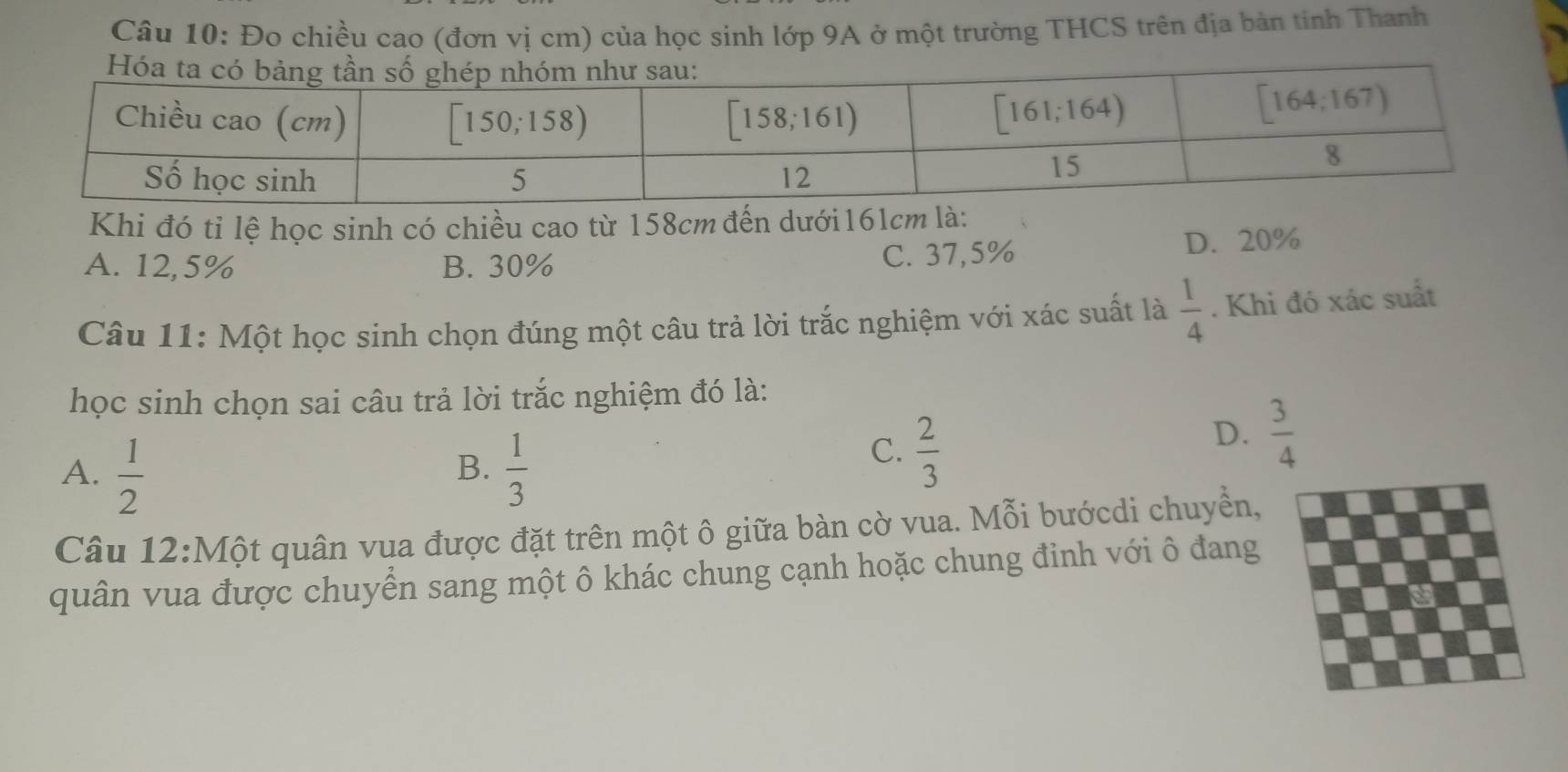 Đo chiều cao (đơn vị cm) của học sinh lớp 9A ở một trường THCS trên địa bản tính Thanh
Khi đó tỉ lệ học sinh có chiều cao từ 158cm đến dưới 161cm là:
A. 12,5% B. 30% D. 20%
C. 37,5%
Câu 11: Một học sinh chọn đúng một câu trả lời trắc nghiệm với xác suất là  1/4 . Khi đó xác suất
học sinh chọn sai câu trả lời trắc nghiệm đó là:
A.  1/2   1/3 
D.  3/4 
B.
C.  2/3 
Câu 12:M O ột quân vua được đặt trên một ô giữa bàn cờ vua. Mỗi bướcdi chuyển,
quân vua được chuyển sang một ô khác chung cạnh hoặc chung đinh với ô đang