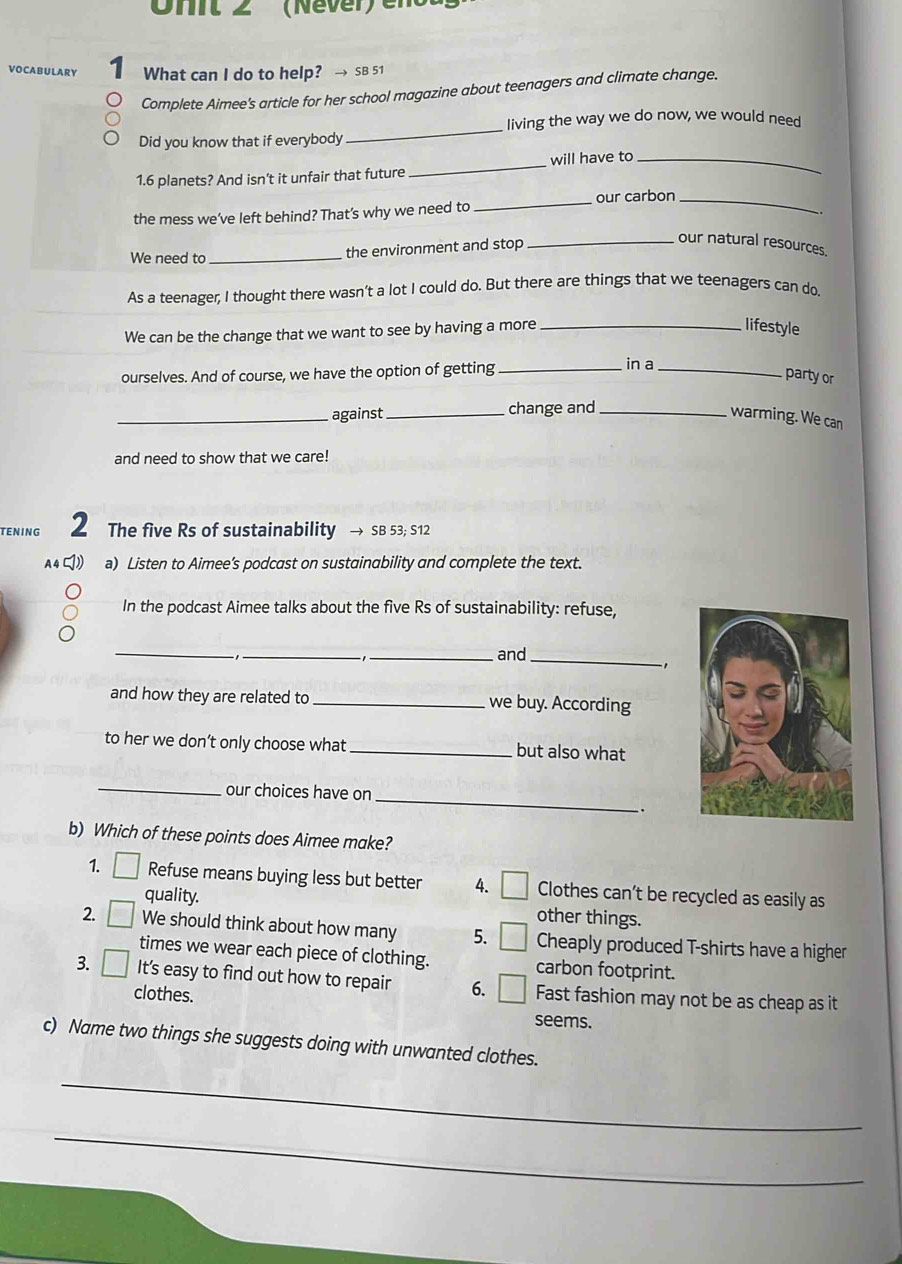 Ohit 2 (Never) en 
ULARY I What can I do to help? → SB 51 
Complete Aimee's article for her school magazine about teenagers and climate change. 
living the way we do now, we would need 
Did you know that if everybody 
_ 
_ 
will have to_ 
1. 6 planets? And isn’t it unfair that future 
_our carbon_ 
the mess we’ve left behind? That’s why we need to 
We need to _the environment and stop 
_our natural resources. 
As a teenager, I thought there wasn’t a lot I could do. But there are things that we teenagers can do 
We can be the change that we want to see by having a more_ 
lifestyle 
ourselves. And of course, we have the option of getting_ 
in a 
_ 
party or 
_against _change and_ 
warming. We can 
and need to show that we care! 
TENING 2 The five Rs of sustainability → SB 53; S12 
a) Listen to Aimee’s podcast on sustainability and complete the text. 
In the podcast Aimee talks about the five Rs of sustainability: refuse, 
_ 
_ 
_and_ 
and how they are related to _we buy. According 
to her we don’t only choose what _but also what 
_ 
_ 
our choices have on 
. 
b) Which of these points does Aimee make? 
1. Refuse means buying less but better 4. Clothes can’t be recycled as easily as 
quality. 
other things. 
2. We should think about how many 5. Cheaply produced T-shirts have a higher 
times we wear each piece of clothing. carbon footprint. 
3. It's easy to find out how to repair 6. Fast fashion may not be as cheap as it 
clothes. seems. 
c) Name two things she suggests doing with unwanted clothes. 
_ 
_