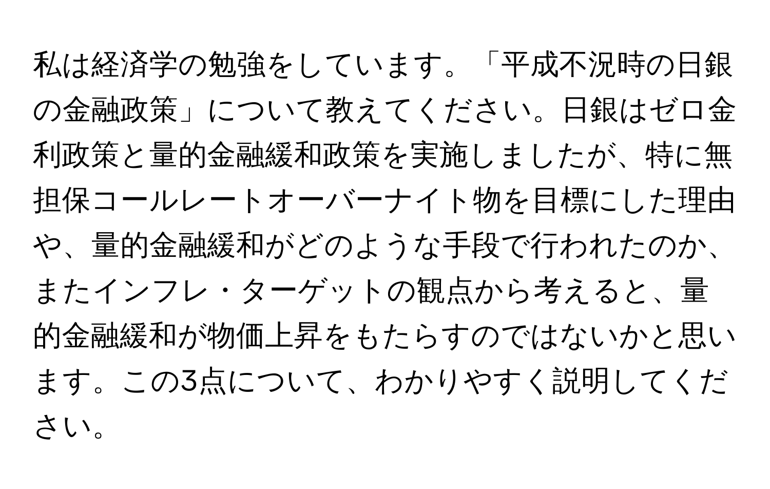 私は経済学の勉強をしています。「平成不況時の日銀の金融政策」について教えてください。日銀はゼロ金利政策と量的金融緩和政策を実施しましたが、特に無担保コールレートオーバーナイト物を目標にした理由や、量的金融緩和がどのような手段で行われたのか、またインフレ・ターゲットの観点から考えると、量的金融緩和が物価上昇をもたらすのではないかと思います。この3点について、わかりやすく説明してください。