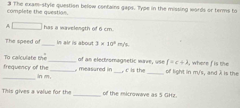 The exam-style question below contains gaps. Type in the missing words or terms to 
complete the question. 
A □ has a wavelength of 6 cm. 
The speed of_ in air is about 3* 10^8m/s. 
To calculate the _of an electromagnetic wave, use f=c/ lambda , where fis the 
frequency of the_ , measured in _, c is the _of light in m/s, and λ is the 
_in m. 
This gives a value for the _of the microwave as 5 GHz.