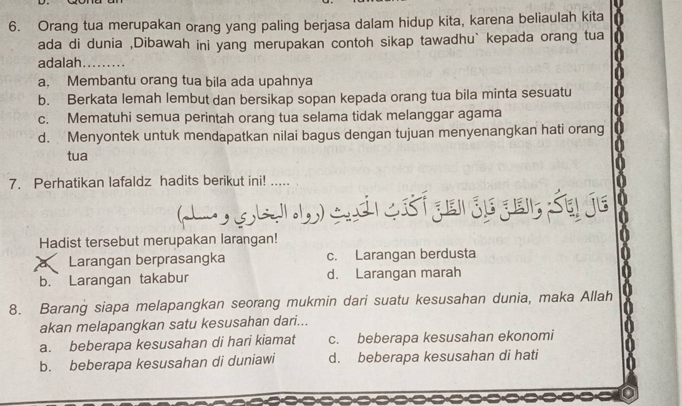 Orang tua merupakan orang yang paling berjasa dalam hidup kita, karena beliaulah kita
ada di dunia ,Dibawah ini yang merupakan contoh sikap tawadhu` kepada orang tua
adalah_
a. Membantu orang tua bila ada upahnya
b. Berkata lemah lembut dan bersikap sopan kepada orang tua bila minta sesuatu
c. Mematuhi semua perintah orang tua selama tidak melanggar agama
d. Menyontek untuk mendapatkan nilai bagus dengan tujuan menyenangkan hati orang
tua
7. Perhatikan lafaldz hadits berikut ini! .....
( ge) an cét ge jegei, Sq je
Hadist tersebut merupakan larangan!
a Larangan berprasangka c. Larangan berdusta
b. Larangan takabur d. Larangan marah
8. Barang siapa melapangkan seorang mukmin dari suatu kesusahan dunia, maka Allah
akan melapangkan satu kesusahan dari...
a. beberapa kesusahan di hari kiamat c. beberapa kesusahan ekonomi
b. beberapa kesusahan di duniawi d. beberapa kesusahan di hati