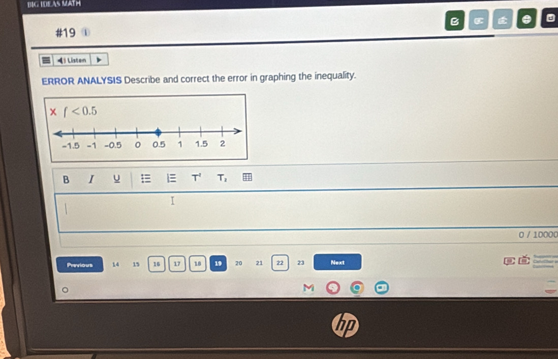 BIG IDEAS MATH 
B C É . 
#19 1 
◀ Listen 
ERROR ANALYSIS Describe and correct the error in graphing the inequality. 
x f<0.5
B I u l T^2 T_2
I
0 / 10000
Previous 14 15 16 17 18 19 20 21 22 23 Next 
M 
hp