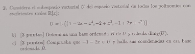 Considera el subespacio vectorial ( del espacio vectorial de todos los polinomios con 
coeficientes reales R[x] :
U=L( 1-2x-x^2,-2+x^2,-1+2x+x^2 ). 
b) [3 puntos] Determina una base ordenada B de U y calcula dim_R(U). 
c) [2 puntos] Comprueba que -1-2x∈ U y halla sus coordenadas en esa base 
ordenada B.