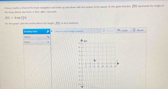 A buzy marks a channel for boat navigation and bobs up and down with the motion off the waves. In the given function, f(t) represents the height of
the buoy above sea level, in feet, after it seconds.
f(t)=2cos ( π /4 t)
On the graph, plot the points where the height, f(t) is at a minimum.
Drawing Tools Click om a tool to begin drawing Undo Reset
Seliect
Point