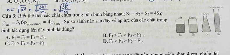 A. O_2, CO_2, N_2. B. CO_2, N_2, O_2 1· 29<2</tex> 
Nước muôi
Nước
Câu 3: Biết thể tích các chất chứa trong bốn bình bằng nhau; S_1=S_2=S_3=4S_4; Nước
rho _cal=3,6rho _nuocmuoi=4rho _nuoc. Sự so sánh nào sau đây về áp lực của các chất trong Cat
bình tác dụng lên đáy bình là đúng?
S So S_3 S
A. F_1=F_2=F_3=F_4.
B. F_1>F_4>F_2>F_3.
C. F_1>F_4>F_2=F_3.
D. F_4>F_3>F_2=F_1. 
ngang cách nhau 4 cm, chiều dài