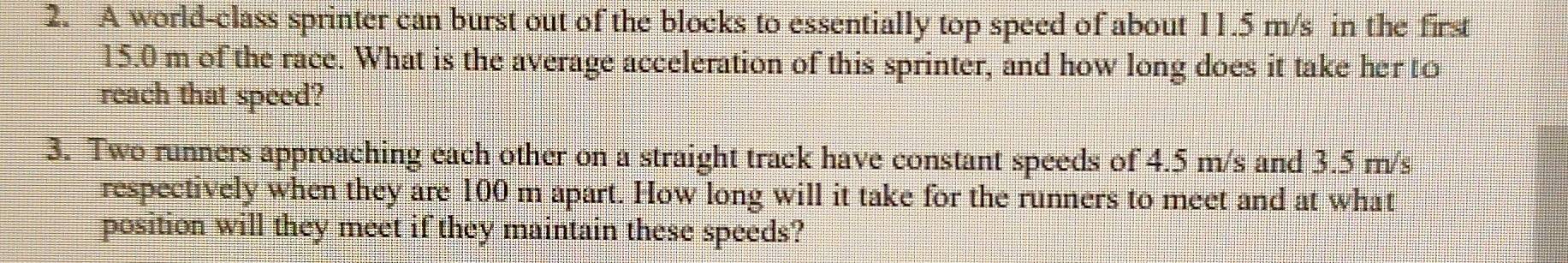 A world-class sprinter can burst out of the blocks to essentially top speed of about 11.5 m/s in the first
15.0 m of the race. What is the average acceleration of this sprinter, and how long does it take her to 
reach that speed? 
3. Two runners approaching each other on a straight track have constant speeds of 4.5 m/s and 3.5 m/s
respectively when they are 100 m apart. How long will it take for the runners to meet and at what 
position will they meet if they maintain these speeds?