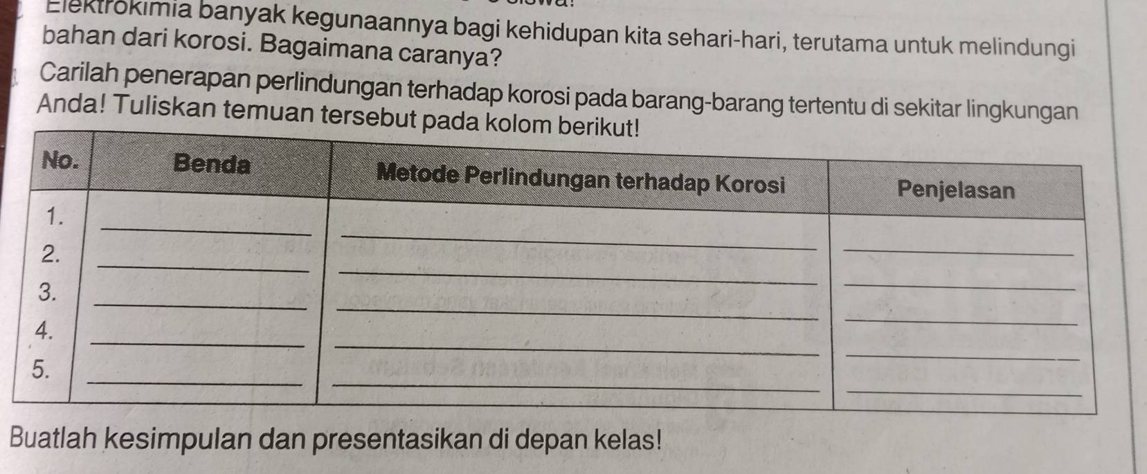 Elektrokimia banyak kegunaannya bagi kehidupan kita sehari-hari, terutama untuk melindungi 
bahan dari korosi. Bagaimana caranya? 
Carilah penerapan perlindungan terhadap korosi pada barang-barang tertentu di sekitar lingkungan 
Anda! Tuliskan temuan tersebu 
Buatlah kesimpulan dan presentasikan di depan kelas!