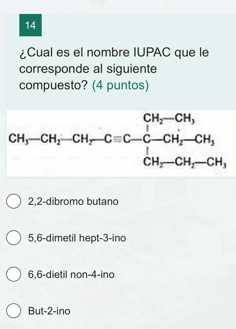 14
¿Cual es el nombre IUPAC que le
corresponde al siguiente
compuesto? (4 puntos)
2,2-dibromo butano
5,6-dimetil hept-3-ino
6,6-dietil non-4-ino
But-2-ino