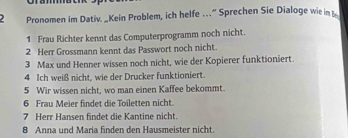 Pronomen im Dativ. „Kein Problem, ich helfe …” Sprechen Sie Dialoge wie im Be 
1 Frau Richter kennt das Computerprogramm noch nicht. 
2 Herr Grossmann kennt das Passwort noch nicht. 
3 Max und Henner wissen noch nicht, wie der Kopierer funktioniert. 
4 Ich weiß nicht, wie der Drucker funktioniert. 
5 Wir wissen nicht, wo man einen Kaffee bekommt. 
6 Frau Meier findet die Toiletten nicht. 
7 Herr Hansen findet die Kantine nicht. 
8 Anna und Maria finden den Hausmeister nicht.