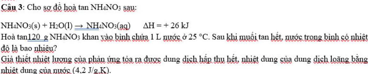 Cho sợ đồ hoà tan NH4NO3 sau:
NH_4NO_3(s)+H_2O(l)to NH_4NO_3(aq) Delta H=+26kJ
Hoà tan120 g NH₄N surd O_3 : khan yào bình chứa 1 L nước ở 25°C. Sau khi muỗi tan hết, nước trong bình có nhiệt 
độ là bao nhiệu? 
Giả thiết nhiệt lương của phản ứng tỏa ra được dung dịch hấp thu hết, nhiệt dung của dung dịch loãng bằng 
nhiệt dung của nước (4,2 J/g.K).