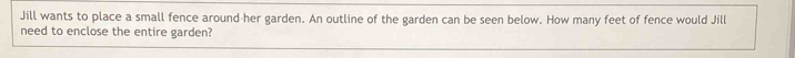 Jill wants to place a small fence around her garden. An outline of the garden can be seen below. How many feet of fence would Jill 
need to enclose the entire garden?