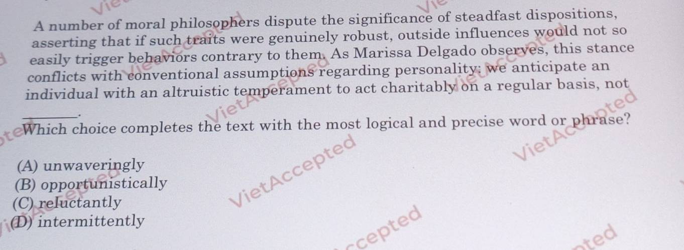 A number of moral philosophers dispute the significance of steadfast dispositions,
asserting that if such traits were genuinely robust, outside influences would not so
easily trigger behaviors contrary to them. As Marissa Delgado observes, this stance
conflicts with conventional assumptions regarding personality: we anticipate an
individual with an altruistic temperament to act charitably on a regular basis, not
.
Which choice completes the text with the most logical and precise word or phrase?
(A) unwaveringly
VietAccepted
(B) opportunistically
(C) reluctantly
(D) intermittently
scepted
oted