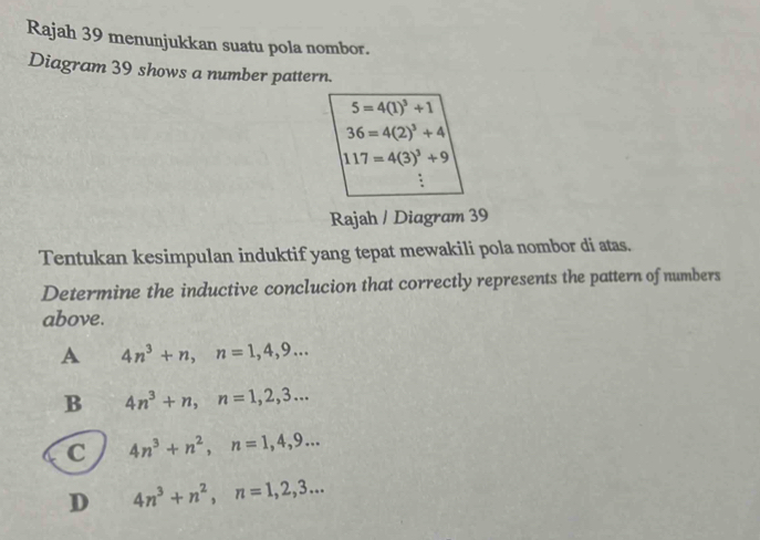 Rajah 39 menunjukkan suatu pola nombor.
Diagram 39 shows a number pattern.
5=4(1)^3+1
36=4(2)^3+4
117=4(3)^3+9
Rajah / Diagram 39
Tentukan kesimpulan induktif yang tepat mewakili pola nombor di atas.
Determine the inductive conclucion that correctly represents the pattern of numbers
above.
A 4n^3+n, n=1, 4, 9...
B 4n^3+n, n=1, 2, 3...
C 4n^3+n^2, n=1, 4, 9...
D 4n^3+n^2, n=1, 2, 3...