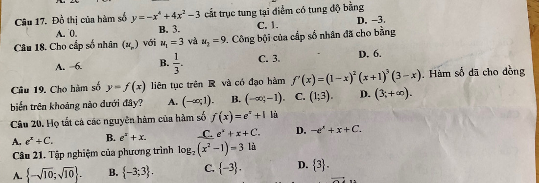 Đồ thị của hàm số y=-x^4+4x^2-3 cắt trục tung tại điểm có tung độ bằng
A. 0. B. 3. C. 1. D. −3.
Câu 18. Cho cấp số nhân (u_n) với u_1=3 và u_2=9. Công bội của cấp số nhân đã cho bằng
A. -6. B.  1/3 . C. 3. D. 6.
Câu 19. Cho hàm số y=f(x) liên tục trên R và có đạo hàm f'(x)=(1-x)^2(x+1)^3(3-x). Hàm số đã cho đồng
biến trên khoảng nào dưới đây? A. (-∈fty ;1). B. (-∈fty ;-1). C. (1;3). D. (3;+∈fty ). 
Câu 20. Họ tất cá các nguyên hàm của hàm số f(x)=e^x+1 là
A. e^x+C. B. e^x+x. C. e^x+x+C. D. -e^x+x+C. 
Câu 21. Tập nghiệm của phương trình log _2(x^2-1)=3 là
A.  -sqrt(10);sqrt(10). B.  -3;3. C.  -3. D.  3.